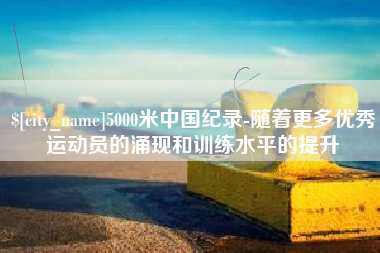 章丘5000米中国纪录-随着更多优秀运动员的涌现和训练水平的提升