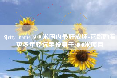 章丘5000米国内最好成绩-它激励着更多年轻选手投身于5000米项目