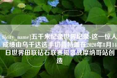 章丘五千米纪录世界纪录-这一惊人成绩由乌干达选手切普特盖在2020年8月14日世界田联钻石联赛揭幕战摩纳哥站创造