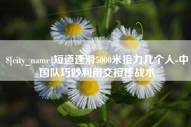 章丘短道速滑5000米接力几个人-中国队巧妙利用交接棒战术