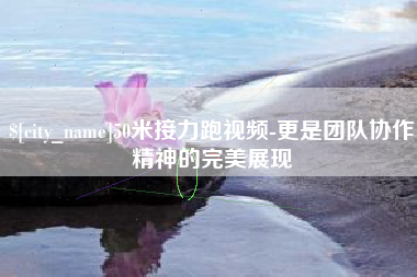章丘50米接力跑视频-更是团队协作精神的完美展现