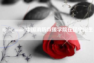 章丘中国消防救援学院在辽宁招生