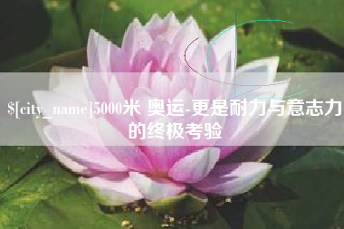 章丘5000米 奥运-更是耐力与意志力的终极考验