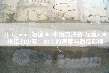 章丘短道5000米接力决赛-短道5000米接力决赛：冰上的速度与激情碰撞