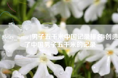 章丘男子五千米中国记录排名-创造了中国男子五千米的记录