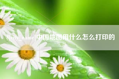章丘中国地图用什么怎么打印的