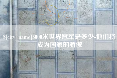章丘5000米世界冠军是多少-他们将成为国家的骄傲