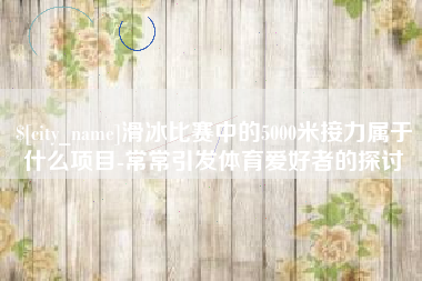 章丘滑冰比赛中的5000米接力属于什么项目-常常引发体育爱好者的探讨