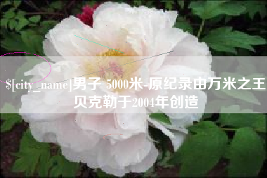 章丘男子 5000米-原纪录由万米之王贝克勒于2004年创造