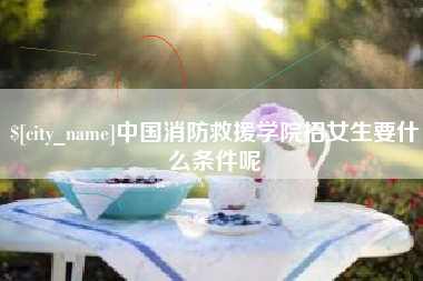 章丘中国消防救援学院招女生要什么条件呢