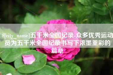 章丘五千米全国纪录-众多优秀运动员为五千米全国纪录书写下浓墨重彩的篇章