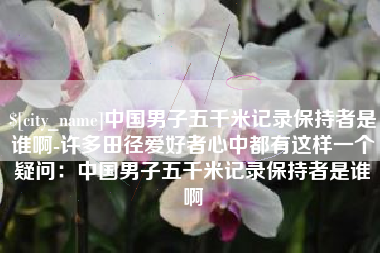 章丘中国男子五千米记录保持者是谁啊-许多田径爱好者心中都有这样一个疑问：中国男子五千米记录保持者是谁啊