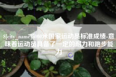 章丘5000米国家运动员标准成绩-意味着运动员具备了一定的耐力和跑步能力
