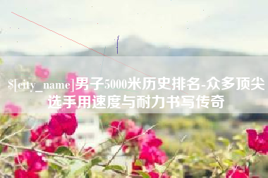 章丘男子5000米历史排名-众多顶尖选手用速度与耐力书写传奇