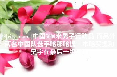章丘中国5000米男子运动员-而另外两名中国队选手哈那哈提·木哈买提和吴宇在最后一组出场