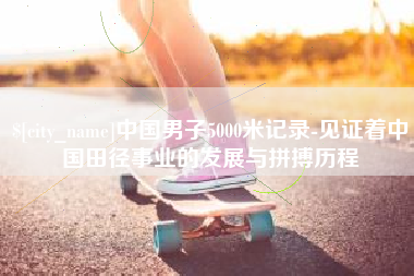 章丘中国男子5000米记录-见证着中国田径事业的发展与拼搏历程