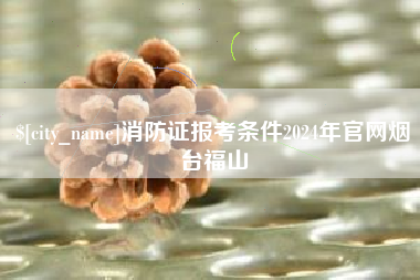 章丘消防证报考条件2024年官网烟台福山