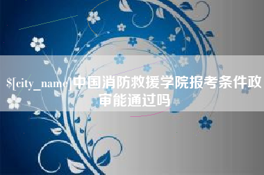 章丘中国消防救援学院报考条件政审能通过吗